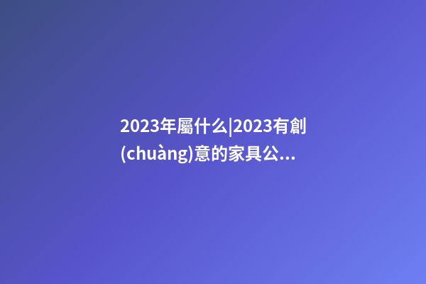 2023年屬什么|2023有創(chuàng)意的家具公司起名字大全-第1張-公司起名-玄機派